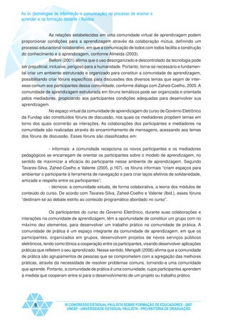 As tic (tecnologias de informação e comunicação) no processo de ensinar e
aprender e na formação docente - Relatos


             As relações estabelecidas em uma comunidade virtual de aprendizagem podem
proporcionar condições para a aprendizagem através da colaboração mútua, definindo um
processo educacional colaborativo, em que a comunicação de todos com todos facilita a construção
do conhecimento e a aprendizagem, conforme Almeida (2003).
                Belloni (2001) afirma que o uso desorganizado e descontrolado da tecnologia pode
ser prejudicial, inclusive, perigoso para a humanidade. Portanto, torna-se necessário e fundamen-
tal criar um ambiente estruturado e organizado para constituir a comunidade de aprendizagem,
possibilitando criar fóruns específicos para discussões dos diversos temas que sejam de inter-
esse comum aos participantes dessa comunidade, conforme diálogo com Zahed-Coelho, 2005. A
comunidade de aprendizagem estruturada em fóruns temáticos pode ser organizada e orientada
pelos mediadores, propiciando aos participantes condições adequadas para desenvolver sua
aprendizagem.
            No espaço virtual da comunidade de aprendizagem do curso de Governo Eletrônico
da Fundap são constituídos fóruns de discussão, nos quais os mediadores propõem temas em
torno dos quais ocorrerão as interações. As colaborações dos participantes e mediadores na
comunidade são realizadas através do encaminhamento de mensagens, acessando aos temas
dos fóruns de discussão. Esses fóruns são classificados em:


             - informais: a comunidade recepciona os novos participantes e os mediadores
pedagógicos se encarregam de orientar os participantes sobre o modelo de aprendizagem, no
sentido de maximizar a eficácia do participante nesse ambiente de aprendizagem. Segundo
Tavares-Silva, Zahed-Coelho e Valente (2005, p.167), os fóruns informais “criam espaços para
ambientar o participante à ferramenta de navegação e para criar laços afetivos de solidariedade,
amizade e respeito entre os participantes”;
             - técnicos: a comunidade estuda, de forma colaborativa, a teoria dos módulos de
conteúdo do curso. De acordo com Tavares-Silva, Zahed-Coelho e Valente (Ibid.), esses fóruns
“destinam-se ao debate estrito ao conteúdo programático abordado no curso”.


              Os participantes do curso de Governo Eletrônico, durante suas colaborações e
interações na comunidade de aprendizagem, têm a oportunidade de constituir um grupo com no
máximo dez elementos, para desenvolver um trabalho prático na comunidade de prática. A
comunidade de prática é um espaço integrante da comunidade de aprendizagem, em que os
participantes, organizados em grupos, desenvolvem projetos de novos serviços públicos
eletrônicos, tendo como tônica a cooperação entre os participantes, visando desenvolver aplicações
práticas que refletem o seu aprendizado. Nesse sentido, Mengalli (2006) afirma que a comunidade
de prática são agrupamentos de pessoas que se comprometem com a agregação das melhores
práticas, através da necessidade de resolver problemas comuns, tornando-a uma comunidade
que aprende. Portanto, a comunidade de prática é uma comunidade, cujos participantes aprendem
à medida que cooperam entre si para o desenvolvimento de um projeto ou trabalho prático.




       6                IX CONGRESSO ESTADUAL PAULISTA SOBRE FORMAÇÃO DE EDUCADORES - 2007
                         UNESP - UNIVERSIDADE ESTADUAL PAULISTA - PRO-REITORIA DE GRADUAÇÃO
 