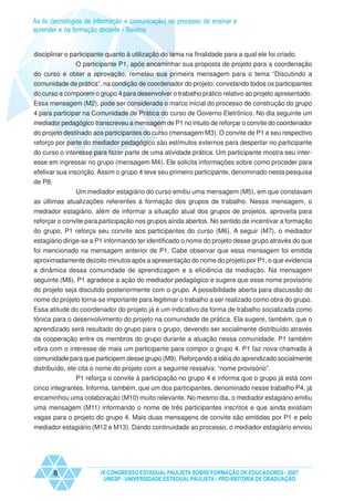 As tic (tecnologias de informação e comunicação) no processo de ensinar e
aprender e na formação docente - Relatos


disciplinar o participante quanto à utilização do tema na finalidade para a qual ele foi criado.
                O participante P1, após encaminhar sua proposta de projeto para a coordenação
do curso e obter a aprovação, remeteu sua primeira mensagem para o tema “Discutindo a
comunidade de prática”, na condição de coordenador do projeto, convidando todos os participantes
do curso a comporem o grupo 4 para desenvolver o trabalho prático relativo ao projeto apresentado.
Essa mensagem (M2), pode ser considerada o marco inicial do processo de construção do grupo
4 para participar na Comunidade de Prática do curso de Governo Eletrônico. No dia seguinte um
mediador pedagógico transcreveu a mensagem de P1 no intuito de reforçar o convite do coordenador
do projeto destinado aos participantes do curso (mensagem M3). O convite de P1 e seu respectivo
reforço por parte do mediador pedagógico são estímulos externos para despertar no participante
do curso o interesse para fazer parte de uma atividade prática. Um participante mostra seu inter-
esse em ingressar no grupo (mensagem M4). Ele solicita informações sobre como proceder para
efetivar sua inscrição. Assim o grupo 4 teve seu primeiro participante, denominado nesta pesquisa
de P8.
              Um mediador estagiário do curso emitiu uma mensagem (M5), em que constavam
as últimas atualizações referentes à formação dos grupos de trabalho. Nessa mensagem, o
mediador estagiário, além de informar a situação atual dos grupos de projetos, aproveita para
reforçar o convite para participação nos grupos ainda abertos. No sentido de incentivar a formação
do grupo, P1 reforça seu convite aos participantes do curso (M6). A seguir (M7), o mediador
estagiário dirige-se a P1 informando ter identificado o nome do projeto desse grupo através do que
foi mencionado na mensagem anterior de P1. Cabe observar que essa mensagem foi emitida
aproximadamente dezoito minutos após a apresentação do nome do projeto por P1, o que evidencia
a dinâmica dessa comunidade de aprendizagem e a eficiência da mediação. Na mensagem
seguinte (M8), P1 agradece a ação do mediador pedagógico e sugere que esse nome provisório
do projeto seja discutido posteriormente com o grupo. A possibilidade aberta para discussão do
nome do projeto torna-se importante para legitimar o trabalho a ser realizado como obra do grupo.
Essa atitude do coordenador do projeto já é um indicativo da forma de trabalho socializada como
tônica para o desenvolvimento do projeto na comunidade de prática. Ela sugere, também, que o
aprendizado será resultado do grupo para o grupo, devendo ser socialmente distribuído através
da cooperação entre os membros do grupo durante a atuação nessa comunidade. P1 também
vibra com o interesse de mais um participante para compor o grupo 4. P1 faz nova chamada à
comunidade para que participem desse grupo (M9). Reforçando a idéia do aprendizado socialmente
distribuído, ele cita o nome do projeto com a seguinte ressalva: “nome provisório”.
                P1 reforça o convite à participação no grupo 4 e informa que o grupo já está com
cinco integrantes. Informa, também, que um dos participantes, denominado nesse trabalho P4, já
encaminhou uma colaboração (M10) muito relevante. No mesmo dia, o mediador estagiário emitiu
uma mensagem (M11) informando o nome de três participantes inscritos e que ainda existiam
vagas para o projeto do grupo 4. Mais duas mensagens de convite são emitidas por P1 e pelo
mediador estagiário (M12 e M13). Dando continuidade ao processo, o mediador estagiário enviou




       8                IX CONGRESSO ESTADUAL PAULISTA SOBRE FORMAÇÃO DE EDUCADORES - 2007
                         UNESP - UNIVERSIDADE ESTADUAL PAULISTA - PRO-REITORIA DE GRADUAÇÃO
 