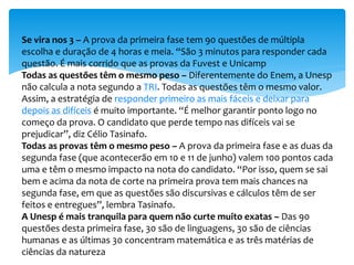 Se vira nos 3 – A prova da primeira fase tem 90 questões de múltipla
escolha e duração de 4 horas e meia. “São 3 minutos para responder cada
questão. É mais corrido que as provas da Fuvest e Unicamp
Todas as questões têm o mesmo peso – Diferentemente do Enem, a Unesp
não calcula a nota segundo a TRI. Todas as questões têm o mesmo valor.
Assim, a estratégia de responder primeiro as mais fáceis e deixar para
depois as difíceis é muito importante. “É melhor garantir ponto logo no
começo da prova. O candidato que perde tempo nas difíceis vai se
prejudicar”, diz Célio Tasinafo.
Todas as provas têm o mesmo peso – A prova da primeira fase e as duas da
segunda fase (que acontecerão em 10 e 11 de junho) valem 100 pontos cada
uma e têm o mesmo impacto na nota do candidato. “Por isso, quem se sai
bem e acima da nota de corte na primeira prova tem mais chances na
segunda fase, em que as questões são discursivas e cálculos têm de ser
feitos e entregues”, lembra Tasinafo.
A Unesp é mais tranquila para quem não curte muito exatas – Das 90
questões desta primeira fase, 30 são de linguagens, 30 são de ciências
humanas e as últimas 30 concentram matemática e as três matérias de
ciências da natureza
 