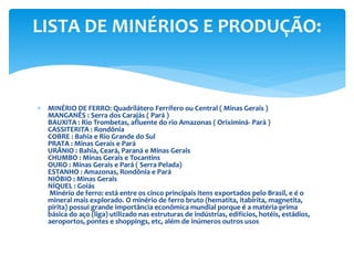  MINÉRIO DE FERRO: Quadrilátero Ferrífero ou Central ( Minas Gerais )
MANGANÊS : Serra dos Carajás ( Pará )
BAUXITA : Rio Trombetas, afluente do rio Amazonas ( Oriximiná- Pará )
CASSITERITA : Rondônia
COBRE : Bahia e Rio Grande do Sul
PRATA : Minas Gerais e Pará
URÂNIO : Bahia, Ceará, Paraná e Minas Gerais
CHUMBO : Minas Gerais e Tocantins
OURO : Minas Gerais e Pará ( Serra Pelada)
ESTANHO : Amazonas, Rondônia e Pará
NIÓBIO : Minas Gerais
NÍQUEL : Goiás
Minério de ferro: está entre os cinco principais itens exportados pelo Brasil, e é o
mineral mais explorado. O minério de ferro bruto (hematita, itabirita, magnetita,
pirita) possui grande importância econômica mundial porque é a matéria-prima
básica do aço (liga) utilizado nas estruturas de indústrias, edifícios, hotéis, estádios,
aeroportos, pontes e shoppings, etc, além de inúmeros outros usos
LISTA DE MINÉRIOS E PRODUÇÃO:
 