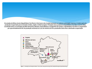 Os estados de Minas Gerais (Quadrilátero Ferrífero) e Pará (serra dos Carajás) possuem as maiores e principais reservas. A maior parte da
produção é exportada para os Estados Unidos, Japão e União Europeia. Principais áreas produtoras Quadrilátero Ferrífero Central (MG).
Localizado entre os municípios de Belo Horizonte, Mariana, Santa Bárbara e Congonhas do Campo, o Quadrilátero Ferrífero é responsável
por aproximadamente 80% da produção nacional; 60 a 70% do minério de ferro produzido nessa área é destinado à exportação.
 