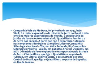  Companhia Vale do Rio Doce, foi privatizada em 1997, hoje
VALE, é a maior exploradora de minério de ferro no Brasil e está
entre os maiores exportadores do mundo. É proprietária de
jazidas de ferro e outros minerais do Quadrilátero Ferrífero e
da Serra dos Carajás. A parte que não é exportada é utilizada
nos complexos siderúrgicos da região Sudeste (Companhia
Siderúrgica Nacional - CSN, em Volta Redonda, RJ; Companhia
Siderúrgica Paulista - Cosipa, em Cubatão, SP; e na Usiminas, em
MG). O minério de ferro exportado é transportado pela Estrada
de Ferro Vitória-Minas, que liga o Quadrilátero ao porto de
Tubarão, em Vitória, Espírito Santo, e pela Estrada de Ferro
Central do Brasil, que liga o Quadrilátero ao porto de Sepetiba,
no Rio de Janeiro.
 