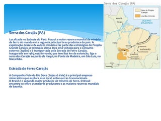 Serra dos Carajás (PA)
Localizada no Sudeste do Pará. Possui a maior reserva mundial de minério
de ferro do mundo e é a segunda principal área produtora do país. A
exploração desse e de outros minérios faz parte das estratégias do Projeto
Grande Carajás. A produção dessa área está voltada para o consumo
externo (Japão) e é transportada pela Estrada de Ferro Carajás.
Inaugurada em 1985, essa ferrovia, que tem 890 km de extensão, liga a
serra dos Carajás ao porto de Itaqui, na Ponta da Madeira, em São Luís, no
Maranhão.
Estrada de ferro Carajás
A Companhia Vale do Rio Doce ( hoje só Vale) é a principal empresa
mineradora que explora esse local, entre outras transnacionais.
O Brasil é o segundo maior produtor de minério de ferro. O Brasil
encontra-se entre os maiores produtores e as maiores reservas mundiais
de bauxita.
 