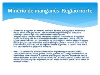  Minério de manganês, assim como o minério de ferro, o manganês é o elemento
básico para a produção do aço , defundamental importância para a indústria
siderúrgica porque age como desoxidante e dessulfurante.
A região Norte, concentra mais da metade da produção nacional de manganês e
exporta a maior parte. As maiores reservas estão na serra dos Carajás (PA), no
Quadrilátero Ferrífero (MG) e no maciço do Urucum (MS). A maior produção ocorre
no Amapá (cerca de 60% do total produzido no país), mas as reservas localizadas na
serra do Navio, nesse estado, estão praticamente esgotadas. Mais uma vez o Brasil
está entre as maiores produções mundiais.
 BAUXITA: é extraído o alumínio, metal muito importante por ser utilizado na
fabricação de carros, aviões, portas, janelas, panelas, etc. É um grande condutor de
eletricidade e anticorrosivo. A principal e maior jazida nacional encontra-se no vale
do rio Trombetas, afluente do rio Amazonas, em Oriximiná, no Pará. A maior parte da
bauxita extraída no país é exportada para o Canadá e a menor parcela é destinada ao
mercado interno.
Minério de manganês- Região norte
 