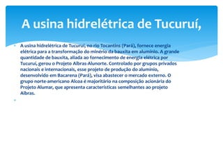  A usina hidrelétrica de Tucuruí, no rio Tocantins (Pará), fornece energia
elétrica para a transformação do minério da bauxita em alumínio. A grande
quantidade de bauxita, aliada ao fornecimento de energia elétrica por
Tucuruí, gerou o Projeto Aibras-Alunorte. Controlado por grupos privados
nacionais e internacionais, esse projeto de produção do alumínio,
desenvolvido em Bacarena (Pará), visa abastecer o mercado externo. O
grupo norte-americano Alcoa é majoritário na composição acionária do
Projeto Alumar, que apresenta características semelhantes ao projeto
Aibras.

A usina hidrelétrica de Tucuruí,
 