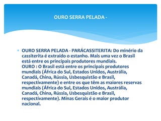  OURO SERRA PELADA - PARÁCASSITERITA: Do minério da
cassiterita é extraído o estanho. Mais uma vez o Brasil
está entre os principais produtores mundiais.
OURO : O Brasil está entre os principais produtores
mundiais (África do Sul, Estados Unidos, Austrália,
Canadá, China, Rússia, Usbesquistão e Brasil,
respectivamente) e entre os que têm as maiores reservas
mundiais (África do Sul, Estados Unidos, Austrália,
Canadá, China, Rússia, Usbesquistão e Brasil,
respectivamente). Minas Gerais é o maior produtor
nacional.
OURO SERRA PELADA -
 