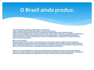 
chumbo: (extraído da galena, em Minas Gerais e Tocantins);
cobre: (condutor elétrico explorado na Bahia e no Rio Grande do Sul);
níquel: (extraído da guamierita em Goiás) e tungsténio (extraído daxilita no Rio Grande do Norte);
estanho: muito utilizado em liga com chumbo para realizar a solda usada na eletrônica, em objetos de decoração e é
muito resistente à oxidação. O estado do Amazonas é o principal produtor nacional, seguido dos estados do
Amazonas e do Pará. O estado de São Paulo é o maior consumidor interno; a Argentina e os Estados Unidos são
nossos maiores importadores.
Minerais não metálicos
Nossos principais recursos minerais não metálicos são: sal de cozinha, calcário e alguns minerais radioativos.
O Brasil ocupa o nono lugar entre os maiores produtores mundiais de sal de cozinha. Os estados do Rio Grande do
Norte, Ceará, Piauí e Rio de Janeiro são, respectivamente, os maiores produtores nacionais de sal. O porto de Areia
Branca, no Rio Grande do Norte, é o principal terminal exportador de sal do Brasil.

Calcário: É uma rocha sedimentar constituída principalmente de carbonato de cálcio. E usado na fabricação de
cimento, cal, vidro e também como mármore (processo de metamorfismo). O Brasil possui calcário em abundância.
Mato Grosso do Sul, Minas Gerais e Bahia (bacia do rio São Francisco) são seus maiores produtores.
O Brasil ainda produz:
 