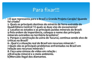  1-O que representa para o Brasil o Grande Projeto Carajás? Quando
foi criado?
2- Quais os principais destinos do minério de ferro extraído do
Quadrilátero Central ? E quais as duas vias de escoamento?
3- Localize os estados e as principais jazidas minerais do Brasil:
4-Pela ordem de importância, coloque o nome dos principais
minerais extraídos no território brasileiro?
5- Porque a construção da usina de Tucuruí, continua sendo alvo de
críticas no Brasil?
6-- Qual é a situação real do Brasil em recursos minerais ?
7-Quais são os principais problemas enfrentados no Brasil em
relação aos recursos minerais ?
8- Faça uma síntese do vídeo em relação :
a)Extração mineral e o meio ambiente.
b)Mercado ilegal dos diamantes.
Para fixar!!!
 