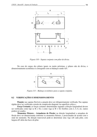 UNESP – Bauru/SP – Sapatas de Fundação 98
P1 P2
A
B
N1 N2
ap2ap1
x
R
ρ
l1 lcc l2
bp1
bp2
divisa
h
Figura 110 – Sapata conjunta com pilar de divisa.
No caso de cargas dos pilares iguais ou muito próximas, e pilares não de divisa, o
dimensionamento econômico é conseguido com os balanços sendo A/5.
A
5
3
5 A A
5
P1 P2
A
B
Figura 111 – Balanço econômico para a sapata conjunta.
8.2 VERIFICAÇÕES E DIMENSIONAMENTO
Punção: nas sapatas flexíveis a punção deve ser obrigatoriamente verificada. Nas sapatas
rígidas deve ser verificada a tensão de compressão diagonal, na superfície crítica c.
Força Cortante: as forças cortantes determinadas segundo a direção longitudinal devem
ser verificadas como laje se B ≥ 5d, e como viga se B < 5d. Estribos com 2, 4, 6, etc. ramos
podem ser usados.
Momentos Fletores - Armaduras de Flexão: na direção longitudinal a armadura de
flexão deve ser dimensionada conforme os momentos fletores, e posicionadas de acordo com o
sinal do momento. Na direção transversal pode-se determinar uma viga sob cada pilar, com
largura d/2 além das faces do pilar.
 