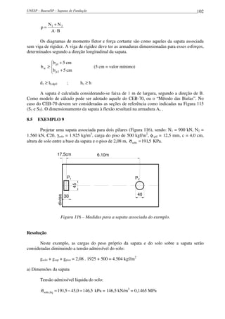 UNESP – Bauru/SP – Sapatas de Fundação 102
BA
NN
p 21
⋅
+
=
Os diagramas de momento fletor e força cortante são como aqueles da sapata associada
sem viga de rigidez. A viga de rigidez deve ter as armaduras dimensionadas para esses esforços,
determinados segundo a direção longitudinal da sapata.




+
+
≥
cm5b
cm5b
b
2p
1p
w (5 cm = valor mínimo)
dv ≥ lb,φpil ; hv ≥ h
A sapata é calculada considerando-se faixa de 1 m de largura, segundo a direção de B.
Como modelo de cálculo pode ser adotado aquele do CEB-70, ou o “Método das Bielas”. No
caso do CEB-70 devem ser consideradas as seções de referência como indicadas na Figura 115
(S1 e S2). O dimensionamento da sapata à flexão resultará na armadura As .
8.5 EXEMPLO 9
Projetar uma sapata associada para dois pilares (Figura 116), sendo: N1 = 900 kN, N2 =
1.560 kN, C20, γsolo = 1.925 kg/m3
, carga do piso de 500 kgf/m2
, φl,pil = 12,5 mm, c = 4,0 cm,
altura de solo entre a base da sapata e o piso de 2,08 m, 5,191solo =σ KPa.
30
45
divisa
P1 P2
40
17,5cm 6.10m
Figura 116 – Medidas para a sapata associada do exemplo.
Resolução
Neste exemplo, as cargas do peso próprio da sapata e do solo sobre a sapata serão
consideradas diminuindo a tensão admissível do solo:
gsolo + gsap + gpiso = 2,08 . 1925 + 500 = 4.504 kgf/m2
a) Dimensões da sapata
Tensão admissível líquida do solo:
5,1460,455,191líq,solo =−=σ kPa = 146,5 kN/m2
= 0,1465 MPa
 