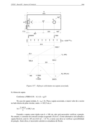 UNESP – Bauru/SP – Sapatas de Fundação 104
30
45
divisa
P1 P2
17,5
A
810
162
5
CP
x
387
223 182
5
B
210
900KN 1560
610
53,1
846,9 554,3
1005,7
= 3,037 KN
cmρB
(KN)Vk
(KN.cm)Mk
-
+
331
465
50575
117605
ou
115959
Figura 117 – Esforços solicitantes na sapata associada.
b) Altura da sapata
Conforme a NBR 6118: h ≥ (A – ap)/3
No caso de sapata isolada, A – ap = 2c. Para a sapata associada, o maior valor de c ocorre
no lado direito do pilar circular, onde c = 162,5 cm, e:
3,108
3
5,1622
h ≥
⋅
≥ cm
Fazendo a sapata como rígida com h = 108 cm, não será necessário verificar a punção.
No entanto, o consumo de concreto resulta exagerado (18,4 m3
). Como alternativa será adotada a
sapata flexível, com h = 85 cm (14,5 m3
, − 21 %), e neste caso deve-se verificar a possibilidade
de punção. Antes disso, é necessário calcular as armaduras de flexão.
 