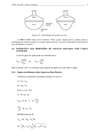 UNESP – Bauru/SP – Sapatas de Fundação 7
Rígida
distribuiçao
admitida
distribuição
real
Areia
Flexível
Areia
Figura 13 – Distribuição de tensões no solo.
A NBR 6118/03 (item 22.4.1) declara: “Para sapata rígida pode-se admitir plana a
distribuição de tensões normais no contato sapata-terreno, caso não se disponha de informações
mais detalhadas a respeito.”
2.4 ESTIMATIVA DAS DIMENSÕES DE SAPATAS ISOLADAS COM CARGA
CENTRADA
A area de apoio da sapata pode ser estimada como:
solo
sap
N05,1
S
σ
= ou
solo
sap
N1,1
S
σ
=
onde os fatores 1,05 e 1,1 estimam o peso próprio da sapata e do solo sobre a sapata.
2.4.1 Sapata com Balanços (abas) Iguais nas Duas Direções
Conforme as dimensões mostradas na Figura 14, tem-se:
A = 2cA + ap
B = 2cB + bp
Com cA = cB , fica:
A – B = ap – bp
B
S
ABAS
sap
sap =→⋅=
pp
sap
baB
B
S
−=−
Multiplicando por B:
( )BbaBS pp
2
sap −=−
( ) ( ) sap
2
pppp Sab
4
1
ab
2
1
B +−+−=
 