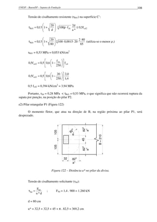 UNESP – Bauru/SP – Sapatas de Fundação 108
Tensão de cisalhamento resistente (τRd1) na superfície C’:
2cd
3
ck1Rd f5,0
*a
d2
f100
d
20
113,0 ≤⋅ρ







+=τ
85
802
200015,0100
80
20
113,0 3
1Rd
⋅
⋅⋅







+=τ (utiliza-se o menor ρ1)
τRd1 = 0,53 MPa = 0,053 kN/cm2
cd
ck
2cd f
250
f
16,05,0f5,0 











−=
4,1
0,2
250
20
16,05,0f5,0 2cd 











−=
0,5 fcd2 = 0,394 kN/cm2
= 3,94 MPa
Portanto, τSd = 0,28 MPa < τRd1 = 0,53 MPa, o que significa que não ocorrerá ruptura da
sapata por punção, na posição do pilar P2.
e2) Pilar retangular P1 (Figura 122)
O momento fletor, que atua na direção de B, na região próxima ao pilar P1, será
desprezado.
32
105105
82
a*
82
a*
82
a*
45
5
55
5
82
a*
B=210
Figura 122 – Distância a* no pilar da divisa.
Tensão de cisalhamento solicitante (τSd):
d*u
FSd
Sd =τ ; FSd = 1,4 . 900 = 1.260 kN
d = 80 cm
u* = 32,5 + 32,5 + 45 + π . 82,5 = 369,2 cm
 