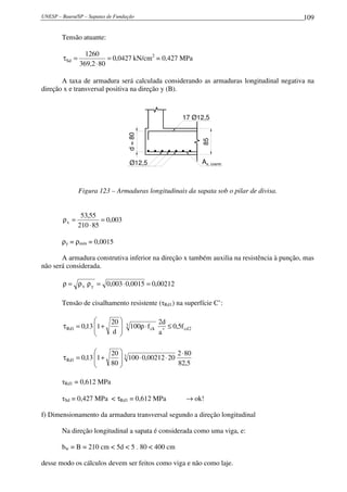 UNESP – Bauru/SP – Sapatas de Fundação 109
Tensão atuante:
0427,0
802,369
1260
Sd =
⋅
=τ kN/cm2
= 0,427 MPa
A taxa de armadura será calculada considerando as armaduras longitudinal negativa na
direção x e transversal positiva na direção y (B).
As, cosntr.
85
d=80
Ø12,5
17 Ø12,5
Figura 123 – Armaduras longitudinais da sapata sob o pilar de divisa.
003,0
85210
55,53
x =
⋅
=ρ
ρy = ρmín = 0,0015
A armadura construtiva inferior na direção x também auxilia na resistência à punção, mas
não será considerada.
00212,00015,0003,0yx =⋅=ρρ=ρ
Tensão de cisalhamento resistente (τRd1) na superfície C’:
2cd*
3
ck1Rd f5,0
a
d2
f100
d
20
113,0 ≤⋅ρ







+=τ
5,82
802
2000212,0100
80
20
113,0 3
1Rd
⋅
⋅⋅







+=τ
τRd1 = 0,612 MPa
τSd = 0,427 MPa < τRd1 = 0,612 MPa → ok!
f) Dimensionamento da armadura transversal segundo a direção longitudinal
Na direção longitudinal a sapata é considerada como uma viga, e:
bw = B = 210 cm < 5d < 5 . 80 < 400 cm
desse modo os cálculos devem ser feitos como viga e não como laje.
 