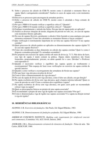 UNESP – Bauru/SP – Sapatas de Fundação 112
9) Sobre o processo de cálculo do CEB-70, mostre como é calculado o momento fletor na
sapata. Qual o carregamento considerado? Analise os casos de sapata sem e com momentos
fletores.
10) Descreva os processos para ancoragem da armadura positiva.
11) Sobre o processo de cálculo do CEB-70, mostre como é calculada a força cortante de
referência.
12) Por que a NBR 6118 manda verificar a superfície crítica C? Quando?
13) Por que a NBR 6118 manda verificar a superfície crítica C’ ? Quando?
14) Explique resumidamente o método das bielas. Em que tipo de sapata pode ser aplicado?
15) Analise as diversas situações de tensão, diagrama de pressão no solo, etc., no caso de sapatas
com momentos fletores aplicados.
16) No caso de sapatas flexíveis, geralmente o cálculo é feito fazendo-se uma analogia com quais
elementos estruturais? Como são calculados os momentos fletores e forças cortantes?
17) Que verificação é extremamente importante de ser feita nas sapatas flexíveis? E nas sapatas
corridas?
18) Quais processos de cálculo podem ser aplicados no dimensionamento das sapatas rígidas? E
no caso das sapatas flexíveis?
19) Como são consideradas as duas dimensões no cálculo das sapatas corridas? Qual é e como é
disposta a armadura principal? E a armadura secundária?
20) Foi proposto um exercício de sapata corrida sob muro de divisa (p. 71.7). Não deixe de fazer,
esse tipo de sapata é muito comum na prática. Alguns dados numéricos não foram
fornecidos, propositadamente: procure, ou adote quando for o caso. Dúvidas? o Professor
está esperando-o!
21) Quando é necessário verificar o equilíbrio das sapatas quanto ao tombamento e
escorregamento? Não esqueça de fazer essas verificações no exercício da sapata corrida da
questão anterior.
22) Quando e como verificar o escorregamento das armaduras de flexão nas sapatas?
23) Por que fazer viga alavanca em pilar de divisa?
24) Como é feito o dimensionamento da viga alavanca?
25) No caso da sapata de divisa com viga alavanca, como é feito seu cálculo, em que direção?
26) Na sapata excêntrica de divisa sem viga alavanca, qual a largura máxima indicada? Quais os
casos de pressão no solo? Como a estrutura deve equilibrar a sapata?
27) Na sapata excêntrica de divisa sem viga alavanca, em quais casos pode ser recomendado
colocar vigas na sapata?
28) Quais as preocupações básicas no projeto de uma sapata associada?
29) É recomendado o projeto de uma viga de rigidez nas sapatas associadas? Por que?
30) Como é dimensionada a viga de rigidez nas sapatas associadas? E a sapata na direção normal
à viga de rigidez?
10. RERERÊNCIAS BIBLIOGRÁFICAS
ALONSO, U.R. Exercícios de fundações. São Paulo, Ed. Edgard Blücher, 1983.
ALONSO, U.R. Dimensionamento de fundações profundas. Ed. Edgard Blücher, 1989.
AMERICAN CONCRETE INSTITUTE. Building code requirements for reinforced concrete
and commentary, Committee 318, ACI 318-05, Detroit, 2005.
ANDRADE, J.R.L. Dimensionamento estrutural de elementos de fundação - Notas de aula. São
Carlos, EESC/USP, 1989.
 