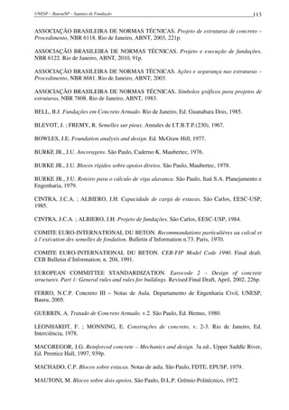 UNESP – Bauru/SP – Sapatas de Fundação 113
ASSOCIAÇÃO BRASILEIRA DE NORMAS TÉCNICAS. Projeto de estruturas de concreto –
Procedimento, NBR 6118. Rio de Janeiro, ABNT, 2003, 221p.
ASSOCIAÇÃO BRASILEIRA DE NORMAS TÉCNICAS. Projeto e execução de fundações,
NBR 6122. Rio de Janeiro, ABNT, 2010, 91p.
ASSOCIAÇÃO BRASILEIRA DE NORMAS TÉCNICAS. Ações e segurança nas estruturas –
Procedimento, NBR 8681. Rio de Janeiro, ABNT, 2003.
ASSOCIAÇÃO BRASILEIRA DE NORMAS TÉCNICAS. Símbolos gráficos para projetos de
estruturas, NBR 7808. Rio de Janeiro, ABNT, 1983.
BELL, B.J. Fundações em Concreto Armado. Rio de Janeiro, Ed. Guanabara Dois, 1985.
BLEVOT, J. ; FREMY, R. Semelles sur pieux. Annales de I.T.B.T.P.(230), 1967.
BOWLES, J.E. Foundation analysis and design. Ed. McGraw Hill, 1977.
BURKE JR., J.U. Ancoragens. São Paulo, Caderno K. Maubertec, 1976.
BURKE JR., J.U. Blocos rígidos sobre apoios diretos. São Paulo, Maubertec, 1978.
BURKE JR., J.U. Roteiro para o cálculo de viga alavanca. São Paulo, Itaú S.A. Planejamento e
Engenharia, 1979.
CINTRA, J.C.A. ; ALBIERO, J.H. Capacidade de carga de estacas. São Carlos, EESC-USP,
1985.
CINTRA, J.C.A. ; ALBIERO, J.H. Projeto de fundações. São Carlos, EESC-USP, 1984.
COMITE EURO-INTERNATIONAL DU BETON. Recommandations particulières au calcul et
à l’exécution des semelles de fondation. Bulletin d’Information n.73. Paris, 1970.
COMITE EURO-INTERNATIONAL DU BETON. CEB-FIP Model Code 1990. Final draft.
CEB Bulletin d’Information, n. 204, 1991.
EUROPEAN COMMITTEE STANDARDIZATION. Eurocode 2 – Design of concrete
structures. Part 1: General rules and rules for buildings. Revised Final Draft, April, 2002, 226p.
FERRO, N.C.P. Concreto III – Notas de Aula. Departamento de Engenharia Civil, UNESP,
Bauru, 2005.
GUERRIN, A. Tratado de Concreto Armado. v.2. São Paulo, Ed. Hemus, 1980.
LEONHARDT, F. ; MONNING, E. Construções de concreto, v. 2-3. Rio de Janeiro, Ed.
Interciência, 1978.
MACGREGOR, J.G. Reinforced concrete – Mechanics and design. 3a ed., Upper Saddle River,
Ed. Prentice Hall, 1997, 939p.
MACHADO, C.P. Blocos sobre estacas. Notas de aula. São Paulo, FDTE, EPUSP, 1979.
MAUTONI, M. Blocos sobre dois apoios. São Paulo, D.L.P. Grêmio Politécnico, 1972.
 