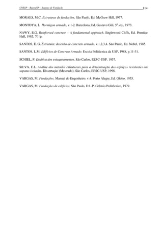 UNESP – Bauru/SP – Sapatas de Fundação 114
MORAES, M.C. Estruturas de fundações. São Paulo, Ed. McGraw Hill, 1977.
MONTOYA, J. Hormigon armado, v.1-2. Barcelona, Ed. Gustavo Gili, 5a
. ed., 1973.
NAWY, E.G. Reinforced concrete – A fundamental approach. Englewood Cliffs, Ed. Prentice
Hall, 1985, 701p.
SANTOS, E. G. Estrutura: desenho de concreto armado. v.1,2,3,4. São Paulo, Ed. Nobel, 1985.
SANTOS, L.M. Edifícios de Concreto Armado. Escola Politécnica da USP, 1988, p.11-31.
SCHIEL, F. Estática dos estaqueamentos. São Carlos, EESC-USP. 1957.
SILVA, E.L. Análise dos métodos estruturais para a determinação dos esforços resistentes em
sapatas isoladas. Dissertação (Mestrado), São Carlos, EESC-USP, 1998.
VARGAS, M. Fundações. Manual do Engenheiro. v.4. Porto Alegre, Ed. Globo. 1955.
VARGAS, M. Fundações de edifícios. São Paulo, D.L.P. Grêmio Politécnico, 1979.
 