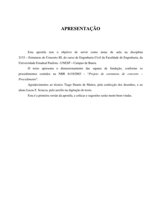 APRESENTAÇÃO
Esta apostila tem o objetivo de servir como notas de aula na disciplina
2133 – Estruturas de Concreto III, do curso de Engenharia Civil da Faculdade de Engenharia, da
Universidade Estadual Paulista - UNESP – Campus de Bauru.
O texto apresenta o dimensionamento das sapatas de fundação, conforme os
procedimentos contidos na NBR 6118/2003 - “Projeto de estruturas de concreto –
Procedimento”.
Agradecimentos ao técnico Tiago Duarte de Mattos, pela confecção dos desenhos, e ao
aluno Lucas F. Sciacca, pelo auxílio na digitação do texto.
Esta é a primeira versão da apostila, e críticas e sugestões serão muito bem-vindas.
 