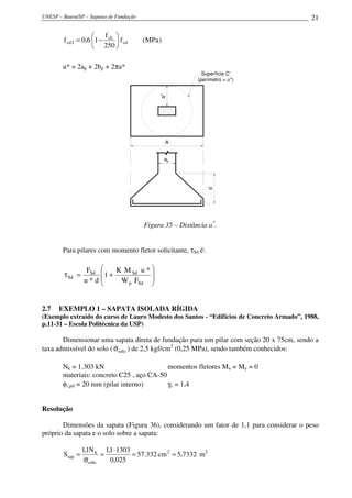 UNESP – Bauru/SP – Sapatas de Fundação 21
)MPa(f
250
f
16,0f cd
ck
2cd 





−=
u* = 2ap + 2bp + 2πa*
Superfície C'
(perímetro = u*)
d
ap
a*
A
Figura 35 – Distância a*
.
Para pilares com momento fletor solicitante, τSd é:








+=τ
Sdp
SdSd
Sd
FW
*uMK
1
d*u
F
2.7 EXEMPLO 1 – SAPATA ISOLADA RÍGIDA
(Exemplo extraído do curso de Lauro Modesto dos Santos - “Edifícios de Concreto Armado”, 1988,
p.11-31 – Escola Politécnica da USP)
Dimensionar uma sapata direta de fundação para um pilar com seção 20 x 75cm, sendo a
taxa admissível do solo ( soloσ ) de 2,5 kgf/cm2
(0,25 MPa), sendo também conhecidos:
Nk = 1.303 kN momentos fletores Mx = My = 0
materiais: concreto C25 , aço CA-50
φl,pil = 20 mm (pilar interno) γc = 1,4
Resolução
Dimensões da sapata (Figura 36), considerando um fator de 1,1 para considerar o peso
próprio da sapata e o solo sobre a sapata:
7332,5cm332.57
025,0
13031,1N1,1
S 2
solo
k
sap ==
⋅
=
σ
= m2
 