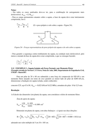 UNESP – Bauru/SP – Sapatas de Fundação 40
Notas:
- Em todos os casos analisados deve-se ter, para a combinação de carregamento mais
desfavorável, solomáx 3,1 σ=σ ;
- Para as cargas permanentes atuantes sobre a sapata, a base da sapata deve estar inteiramente
comprimida, isto é:
6
1
B
e
A
e g,Bg,A
≤+ (G = peso próprio e solo sobre a sapata - Figura 54).
Gs2
Gb2
Gs1
Gb1
Figura 54 – Forças representativas do peso próprio da sapata e do solo sobre a sapata.
- Para garantir a segurança contra tombamento da sapata, na condição mais desfavorável, pelo
menos a metade da base da sapata deve estar comprimida, o que se consegue fazendo:
9
1
B
e
A
e
2
B
2
A
≤





+





2.11 EXEMPLO 3 – Sapata Isolada sob Força Normal e um Momento Fletor
(Exemplo extraído de Newton C. P. Ferro, Notas de Aula, 2005, Departamento de Engenharia Civil,
UNESP – Bauru/SP)
Para um pilar de 20 x 60 cm submetido a uma força de compressão de 820 kN e um
momento fletor atuando em torno do eixo paralelo ao menor lado do pilar de 6200 kN.cm,
dimensionar a fundação em sapata isolada, sendo conhecidos:
concreto C25, aço CA-50, =σsolo 0,022 kN/cm² (0,22 MPa), armadura do pilar: 10 φ 12,5 mm.
Resolução
1) Calculo das dimensões (em planta) da sapata, sem considerar o efeito do momento fletor.
Área do apoio da sapata:
000.41
022,0
8201,1N1,1
S
solo
sap =
⋅
=
σ
= cm2
Dimensão em planta da sapata, com abas (balanços - c) iguais nas duas direções:
( ) ( ) sap
2
pppp Sab
4
1
ab
2
1
B +−+−= = ( ) ( ) 5,183410006020
4
1
6020
2
1 2
=+−+− cm
adotando um valor múltiplo de 5 cm: B = 185 cm.
 