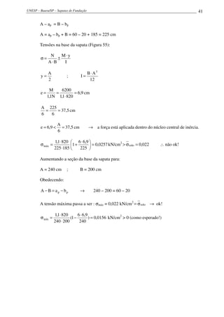 UNESP – Bauru/SP – Sapatas de Fundação 41
A – ap = B – bp
A = ap – bp + B = 60 – 20 + 185 = 225 cm
Tensões na base da sapata (Figura 55):
I
yM
BA
N ⋅
±
⋅
=σ
2
A
y = ;
12
AB
I
3
⋅
=
9,6
8201,1
6200
N1,1
M
e =
⋅
== cm
5,37
6
225
6
A
== cm
5,37
6
A
9,6e =<= cm → a força está aplicada dentro do núcleo central de inércia.
0257,0
225
9,66
1
185225
8201,1
máx =




 ⋅
+
⋅
⋅
=σ kN/cm2
022,0solo =σ> ∴ não ok!
Aumentando a seção da base da sapata para:
A = 240 cm ; B = 200 cm
Obedecendo:
pp baBA −=− → 240 – 200 = 60 – 20
A tensão máxima passa a ser : σmáx = 0,022 kN/cm2
soloσ= → ok!
0156,0)
240
9,66
1(
200240
8201,1
mín =
⋅
−
⋅
⋅
=σ kN/cm2
> 0 (como esperado!)
 