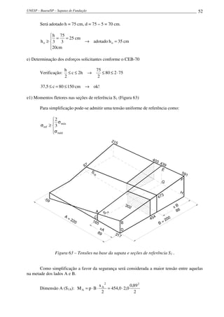 UNESP – Bauru/SP – Sapatas de Fundação 52
Será adotado h = 75 cm, d = 75 – 5 = 70 cm.
cm35hadotado
cm20
cm25
3
75
3
h
h oo =→




==
≥
e) Determinação dos esforços solicitantes conforme o CEB-70
Verificação: 75280
2
75
h2c
2
h
⋅≤≤→≤≤
!okcm15080c5,37 →≤=≤
e1) Momentos fletores nas seções de referência S1 (Figura 63)
Para simplificação pode-se admitir uma tensão uniforme de referência como:




σ
σ
≥σ
méd
máx
ref 3
2
215
591
-59
317
403 439
E
F
G
H
D
B
C
A
454
x B
86
B = 200
165
xA
89
A = 220
473
97
S
1B
S1A
302
Figura 63 – Tensões na base da sapata e seções de referência S1 .
Como simplificação a favor da segurança será considerada a maior tensão entre aquelas
na metade dos lados A e B.
Dimensão A (S1A):
2
89,0
0,20,454
2
x
BpM
22
A
A ⋅=⋅⋅=
 