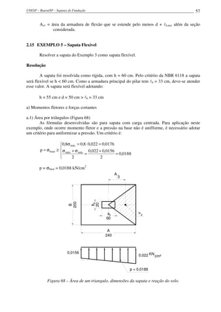 UNESP – Bauru/SP – Sapatas de Fundação 57
As1 = área da armadura de flexão que se estende pelo menos d + lb,nec além da seção
considerada.
2.15 EXEMPLO 5 – Sapata Flexível
Resolver a sapata do Exemplo 3 como sapata flexível.
Resolução
A sapata foi resolvida como rígida, com h = 60 cm. Pelo critério da NBR 6118 a sapata
será flexível se h < 60 cm. Como a armadura principal do pilar tem lb = 33 cm, deve-se atender
esse valor. A sapata será flexível adotando:
h = 55 cm e d = 50 cm > lb = 33 cm
a) Momentos fletores e forças cortantes
a.1) Área por triângulos (Figura 68)
As fórmulas desenvolvidas são para sapata com carga centrada. Para aplicação neste
exemplo, onde ocorre momento fletor e a pressão na base não é unifforme, é necessário adotar
um critério para uniformizar a pressão. Um critério é:




=
+
=
σ+σ
=⋅=σ
≥σ=
0188,0
2
0156,0022,0
2
0176,0022,08,08,0
p mínmáx
máx
base
p = σbase = 0,0188 kN/cm2
N
4a
60
ap
b
20
bp
B
200
A
240
A
3
0,022 KN
cm²
0,0156
p = 0,0188
Figura 68 – Área de um triangulo, dimensões da sapata e reação do solo.
 