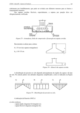 UNESP – Bauru/SP – Sapatas de Fundação 63
cobrimento por fendilhamento, que pode ser evitada com diâmetro menores para as barras e
espaçamentos menores.
Nas sapatas corridas flexíveis, especialmente, a ruptura por punção deve ser
obrigatoriamente verificada.
45°
fissura
A
(principal)
As
biela
comprida
armadura
secundária
Figura 73 – Armaduras, biela de compressão e fissuração na sapata corrida.
Recomenda-se adotar para a altura:
h ≥ 15 cm (nas sapatas retangulares)
ho ≥ 10 / 15 cm
hh
h0
Figura 74 – Altura h da sapata corrida.
A distribuição de pressão no solo depende principalmente da rigidez da sapata e do tipo
de solo. No cálculo prático são adotados diagramas simplificados, como os indicados na Figura
75:
N N NA) B) C)
Figura 75 – Distribuição de pressão no solo.
A indicação de Guerrin (1967) é:
a) solos rochosos
- sapata rígida: diagrama bi triangular (a);
- sapata flexível: diagrama retangular (b);
 