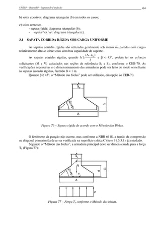UNESP – Bauru/SP – Sapatas de Fundação 64
b) solos coesivos: diagrama retangular (b) em todos os casos;
c) solos arenosos
- sapata rígida: diagrama retangular (b);
- sapata flexível: diagrama triangular (c).
3.1 SAPATA CORRIDA RÍGIDA SOB CARGA UNIFORME
As sapatas corridas rígidas são utilizadas geralmente sob muros ou paredes com cargas
relativamente altas e sobre solos com boa capacidade de suporte.
As sapatas corridas rígidas, quando
3
)a-(A
h
p
≥ e β < 45°, podem ter os esforços
solicitantes (M e V) calculados nas seções de referência S1 e S2, conforme o CEB-70. As
verificações necessárias e o dimensionamento das armaduras pode ser feito de modo semelhante
às sapatas isoladas rígidas, fazendo B = 1 m.
Quando β ≥ 45°, o “Método das bielas” pode ser utilizado, em opção ao CEB-70.
aap
A
h
β≥45º
Figura 76 – Sapata rígida de acordo com o Método das Bielas.
O fenômeno da punção não ocorre, mas conforme a NBR 6118, a tensão de compressão
na diagonal comprimida deve ser verificada na superfície crítica C (item 19.5.3.1), já estudado.
Segundo o “Método das bielas”, a armadura principal deve ser dimensionada para a força
Tx (Figura 77):
aap
A
d
β≥45º
Tx
N
dd0
ρ
Figura 77 – Força Tx conforme o Método das bielas.
 