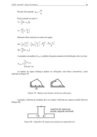 UNESP – Bauru/SP – Sapatas de Fundação 66
Pressão sob a parede:
p
par
a
N
p =
Força cortante na seção 1:
( )






−=
−=
A
a
1
2
N
V
paA
2
1
V
p
p
Momento fletor máximo no centro da sapata:
( )p
2
ppar
22
p
par
2
aA
8
N
M
8
a.p
8
pA
2
a
p
2
1
2
A
p
2
1
M
−=
−=





−





=
A armadura secundária (As,sec), também chamada armadura de distribuição, deve ter área:





≥
m/cm9,0
A
5
1
A
2
princ,s
sec,s
As bordas da sapata (balanço) podem ser reforçadas com barras construtivas, como
indicado na Figura 79.
Øl
Figura 79 – Reforço das bordas com barras adicionais.
A punção, conforme já estudada, deve ser sempre verificada nas sapatas corridas flexíveis
(Figura 80).
45°
45°
superfície de ruptura por
punção, segundo Leonhardt
Figura 80 – Superfície de ruptura por punção na sapata flexível.
 