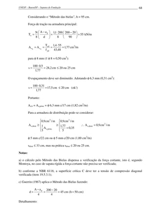 UNESP – Bauru/SP – Sapatas de Fundação 68
Considerando o “Método das bielas”, h = 95 cm.
Força de tração na armadura principal:
55
90
20200
8
2001,1
d
aA
8
N
T
p
x =




 −⋅
=




 −
= kN/m
77,1
48,43
554,1
f
T
AA
yd
xd
ss AX
=
⋅
=== cm2
/m
para φ 8 mm (1 φ 8 = 0,50 cm2
):
2,28
77,1
5,0100
s =
⋅
= cm ≤ 20 ou 25 cm
O espaçamento deve ser diminuído. Adotando φ 6,3 mm (0,31 cm2
):
5,17
77,1
31,0100
s =
⋅
= cm ≤ 20 cm (ok!)
Portanto:
AsA = As,princ = φ 6,3 mm c/17 cm (1,82 cm2
/m)
Para a armadura de distribuição pode-se considerar:
m/cm9,0A
35,0
5
77,1
m/cm9,0
A
5
1
m/cm9,0
A 2
distr,s
2
princ,s
2
distr,s =∴





=
≥





≥
φ 5 mm c/22 cm ou φ 5 mm c/20 cm (1,00 cm2
/m)
sdistr ≤ 33 cm, mas na prática sdistr ≤ 20 ou 25 cm.
Notas:
a) o cálculo pelo Método das Bielas dispensa a verificação da força cortante, isto é, segundo
Montoya, no caso de sapata rígida a força cortante não precisa ser verificada;
b) conforme a NBR 6118, a superfície crítica C deve ter a tensão de compressão diagonal
verificada (item 19.5.3.1);
c) Guerrin (1967) aplica o Método das Bielas fazendo:
)cm50h(cm45
4
20200
4
aA
d
p
==
−
=
−
=
Detalhamento:
 