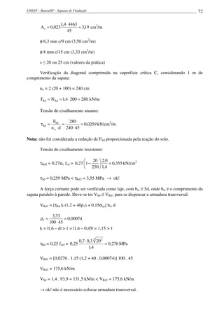 UNESP – Bauru/SP – Sapatas de Fundação 72
19,3
45
44634,1
023,0As =
⋅
= cm2
/m
φ 6,3 mm c/9 cm (3,50 cm2
/m)
φ 8 mm c/15 cm (3,33 cm2
/m)
s ≤ 20 ou 25 cm (valores da prática)
Verificação da diagonal comprimida na superfície crítica C, considerando 1 m de
comprimento da sapata:
uo = 2 (20 + 100) = 240 cm
2802004,1NF SdSd =⋅== kN/m
Tensão de cisalhamento atuante:
0259,0
45240
280
du
F
o
Sd
Sd =
⋅
=
⋅
=τ kN/cm2
/m
Nota: não foi considerada a redução de FSd proporcionada pela reação do solo.
Tensão de cisalhamento resistente:
τRd2 = 0,27αv fcd = 355,0
4,1
0,2
250
20
127,0 =





− kN/cm2
τSd = 0,259 MPa < τRd2 = 3,55 MPa → ok!
A força cortante pode ser verificada como laje, com bw ≥ 5d, onde bw é o comprimento da
sapata paralelo à parede. Deve-se ter VSd ≤ VRd1 para se dispensar a armadura transversal.
VRd1 = [τRd k (1,2 + 40ρ1) + 0,15σcp] bw d
00074,0
45100
33,3
1 =
⋅
=ρ
k = |1,6 – d| > 1 = |1,6 – 0,45| = 1,15 > 1
τRd = 0,25 fctd = 276,0
4,1
203,07,0
25,0
3 2
=
⋅
MPa
VRd1 = [0,0276 . 1,15 (1,2 + 40 . 0,00074)] 100 . 45
VRd1 = 175,6 kN/m
VSd = 1,4 . 93,9 = 131,5 kN/m < VRd1 = 175,6 kN/m
→ ok! não é necessário colocar armadura transversal.
 