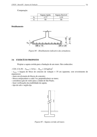 UNESP – Bauru/SP – Sapatas de Fundação 73
Comparação:
Sapata rígida Sapata flexível
As 1,77 3,19
h 95 50
Detalhamento
Ø8 c/ 15 Ø5 c/ 20
h=50
d=45
h = 20h0
Figura 84 – Detalhamento indicativo das armaduras.
3.6 EXERCÍCIO PROPOSTO
Projetar a sapata corrida para a fundação de um muro. São conhecidos:
- C20 ; CA-50 ; hmuro = 3,0 m ; soloσ = 2,0 kgf/cm2
- emuro = largura do bloco de concreto de vedação = 19 cm (aparente, sem revestimento de
argamassa);
- muro em alvenaria de blocos de concreto;
- blocos enrijecedores a cada 5 m, perpendiculares ao muro;
- considerar ação do vento para a cidade de São Paulo;
- fazer verificações da estabilidade da sapata;
- tipo de solo = argila rija.
3,0m
muro
Figura 85 – Sapata corrida sob muro.
 