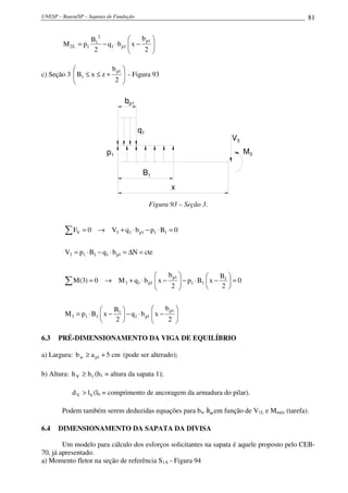 UNESP – Bauru/SP – Sapatas de Fundação 81






−⋅−=
2
b
xbq
2
B
pM
1p
1p1
2
1
1L2
c) Seção 3 





+≤≤
2
b
zxB
1p
1 - Figura 93
p1
q1
bbp1
B
x
B1
V3
M3
Figura 93 – Seção 3.






−⋅−





−⋅=
=





−⋅−





−⋅+→=
=∆=⋅−⋅=
=⋅−⋅+→=
∑
∑
2
b
xbq
2
B
xBpM
0
2
B
xBp
2
b
xbqM0)3(M
cteNbqBpV
0BpbqV0F
1p
1p1
1
113
1
11
1p
1p13
1p1113
111p13V
6.3 PRÉ-DIMENSIONAMENTO DA VIGA DE EQUILÍBRIO
a) Largura: cm5ab 1pw +≥ (pode ser alterado);
b) Altura: 1V hh ≥ (h1 = altura da sapata 1);
bV ld > (lb = comprimento de ancoragem da armadura do pilar).
Podem também serem deduzidas equações para bw em função de V1L e Mmáx (tarefa).
6.4 DIMENSIONAMENTO DA SAPATA DA DIVISA
Um modelo para cálculo dos esforços solicitantes na sapata é aquele proposto pelo CEB-
70, já apresentado.
a) Momento fletor na seção de referência S1A - Figura 94
 