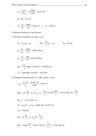 UNESP – Bauru/SP – Sapatas de Fundação 85
cm260Acm1,256
135
34573
B
S
A
cm135'BB
cm573.34
02,0
6,628
1,1
''R
1,1S
1
1
1
1
11
2
solo
1
1
=→===
==
==
σ
=
2) Esforços máximos na viga alavanca
2.1) Esforços solicitantes na seção x = bp1
cm30b;)qp(
2
b
M;)qp(bV 1p11
2
1p
L1111pL1 =−=−=
656,4
135
6,628
B
R
p
1
1
1 === kN/cm
333,18
30
550
b
N
q
1p
1
1 === kN/cm
( ) 155.6333,18656,4
2
30
M
2
L1 −=−= kN.cm
( ) 3,410333,18656,430V L1 −=−= kN
2.2) Momento fletor máximo, V2L e M2L (seção x = B1)
cmkN234.24M
2
30
1,11830333,18
2
1,118
656,4
2
b
xbq
2
x
pM
cm1,118
656,4
30333,18
p
bq
x
máx
2
1p
máx1p1
2
máx
1máx
1
1p1
máx
⋅−=






−⋅−=





−⋅−=
=
⋅
=
⋅
=
30333,18135656,4bqBpV 1p111L2 ⋅−⋅=⋅−⋅=
kN6,78V L2 =






−⋅−=
2
b
Bbq
2
B
pM
1p
11p1
2
1
1L2
571.23
2
30
13530333,18
2
135
656,4M
2
L2 −=





−⋅−= kN.cm
 