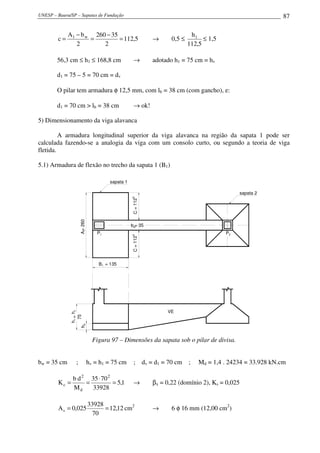 UNESP – Bauru/SP – Sapatas de Fundação 87
5,112
2
35260
2
bA
c w1
=
−
=
−
= → 0,5 ≤
5,112
h1
≤ 1,5
56,3 cm ≤ h1 ≤ 168,8 cm → adotado h1 = 75 cm = hv
d1 = 75 – 5 = 70 cm = dv
O pilar tem armadura φ 12,5 mm, com lb = 38 cm (com gancho), e:
d1 = 70 cm > lb = 38 cm → ok!
5) Dimensionamento da viga alavanca
A armadura longitudinal superior da viga alavanca na região da sapata 1 pode ser
calculada fazendo-se a analogia da viga com um consolo curto, ou segundo a teoria de viga
fletida.
5.1) Armadura de flexão no trecho da sapata 1 (B1)
=260A1
P1 P2
= 135B1
VE
h
=
75
h0
h1
C=1125
C=1125
sapata 2
sapata 1
hv
= 35bw
Figura 97 – Dimensões da sapata sob o pilar de divisa.
bw = 35 cm ; hv = h1 = 75 cm ; dv = d1 = 70 cm ; Md = 1,4 . 24234 = 33.928 kN.cm
1,5
33928
7035
M
db
K
2
d
2
c =
⋅
== → βx = 0,22 (domínio 2), Ks = 0,025
12,12
70
33928
025,0As == cm2
→ 6 φ 16 mm (12,00 cm2
)
 
