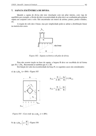 UNESP – Bauru/SP – Sapatas de Fundação 92
7. SAPATA EXCÊNTRICA DE DIVISA
Quando a sapata de divisa não tem vinculação com um pilar interno, com viga de
equilíbrio por exemplo, a flexão devido à excentricidade do pilar deve ser combatida pela própria
sapata em conjunto com o solo. São encontradas em muros de arrimo, pontes, pontes rolantes,
etc.
A reação do solo não é linear, mas por simplicidade pode-se adotar a distribuição linear
na maioria dos casos.
bp
B
Divisa
não linear
N
Figura 102 – Sapata excêntrica sob pilar de divisa.
Para não ocorrer tração na base da sapata, a largura B deve ser escolhida de tal forma
que: B ≤ 1,5bp . Recomenda-se também que A ≤ 2B.
Em função do valor da excentricidade da força N, os seguintes casos são considerados:
a) pb5,1B < (e < B/6) - Figura 103
bp
A
6
B
6e
A
B
pmín.
pmáx.
N
Figura 103 – Caso onde pb5,1B < (e < B/6).
solomáx 3,1
B
e6
1
BA
N
p σ≤





+
⋅
=






−
⋅
=
B
e6
1
BA
N
pmín
b) 





==
6
B
e,b5,1B p
- Figura 104
 