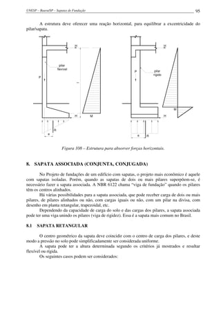 UNESP – Bauru/SP – Sapatas de Fundação 95
A estrutura deve oferecer uma reação horizontal, para equilibrar a excentricidade do
pilar/sapata.
H
H
lP
pilar
flexível
e
R
M H
H
P pilar
rígido
M
e R
Figura 108 – Estrutura para absorver forças horizontais.
8. SAPATA ASSOCIADA (CONJUNTA, CONJUGADA)
No Projeto de fundações de um edifício com sapatas, o projeto mais econômico é aquele
com sapatas isoladas. Porém, quando as sapatas de dois ou mais pilares superpõem-se, é
necessário fazer a sapata associada. A NBR 6122 chama “viga de fundação” quando os pilares
têm os centros alinhados.
Há várias possibilidades para a sapata associada, que pode receber carga de dois ou mais
pilares, de pilares alinhados ou não, com cargas iguais ou não, com um pilar na divisa, com
desenho em planta retangular, trapezoidal, etc.
Dependendo da capacidade de carga do solo e das cargas dos pilares, a sapata associada
pode ter uma viga unindo os pilares (viga de rigidez). Essa é a sapata mais comum no Brasil.
8.1 SAPATA RETANGULAR
O centro geométrico da sapata deve coincidir com o centro de carga dos pilares, e deste
modo a pressão no solo pode simplificadamente ser considerada uniforme.
A sapata pode ter a altura determinada segundo os critérios já mostrados e resultar
flexível ou rígida.
Os seguintes casos podem ser considerados:
 