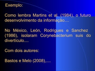   Exemplo:   Como lembra Martins et al. (1984), o futuro desenvolvimento da informação....   No México, León, Rodrigues e Sanchez  (1986), isolaram Corynebacterium suis do divertículo.... Com dois autores:  Bastos e Melo (2008),....  