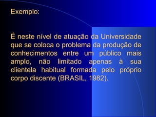 Exemplo: É neste nível de atuação da Universidade que se coloca o problema da produção de conhecimentos entre um público mais amplo, não limitado apenas à sua clientela habitual formada pelo próprio corpo discente (BRASIL, 1982). 
