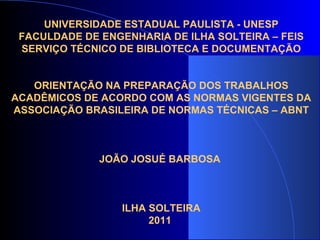UNIVERSIDADE ESTADUAL PAULISTA - UNESP FACULDADE DE ENGENHARIA DE ILHA SOLTEIRA – FEIS SERVIÇO TÉCNICO DE BIBLIOTECA E DOCUMENTAÇÃO ORIENTAÇÃO NA PREPARAÇÃO DOS TRABALHOS ACADÊMICOS DE ACORDO COM AS NORMAS VIGENTES DA ASSOCIAÇÃO BRASILEIRA DE NORMAS TÉCNICAS – ABNT JOÃO JOSUÉ BARBOSA  ILHA SOLTEIRA 2011   