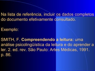 Na lista de referência,  incluir os dados completos do documento efetivamente consultado.   Exemplo:   SMITH, F.  Compreendendo a leitura:  uma análise psicolingüística da leitura e do aprender a ler. 2. ed. rev. São Paulo: Artes Médicas, 1991. p. 86 . 