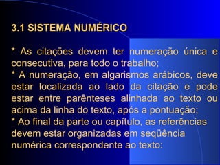 3.1 SISTEMA NUMÉRICO * As citações devem ter numeração única e consecutiva, para todo o trabalho; * A numeração, em algarismos arábicos, deve estar localizada ao lado da citação e pode estar entre parênteses alinhada ao texto ou acima da linha do texto, após a pontuação; * Ao final da parte ou capítulo, as referências devem estar organizadas em seqüência numérica correspondente ao texto:   