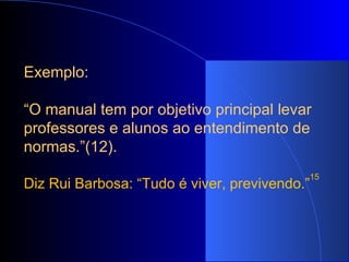 Exemplo:   “ O manual tem por objetivo principal levar professores e alunos ao entendimento de normas.”(12).   Diz Rui Barbosa: “Tudo é viver, previvendo.” 15 