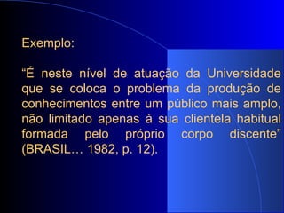 Exemplo:   “ É neste nível de atuação da Universidade que se coloca o problema da produção de conhecimentos entre um público mais amplo, não limitado apenas à sua clientela habitual formada pelo próprio corpo discente” (BRASIL… 1982, p. 12). 