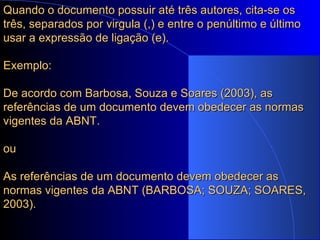 Quando o documento possuir até três autores, cita-se os três, separados por virgula (,) e entre o penúltimo e último usar a expressão de ligação (e). Exemplo: De acordo com Barbosa, Souza e Soares (2003), as referências de um documento devem obedecer as normas vigentes da ABNT. ou As referências de um documento devem obedecer as normas vigentes da ABNT (BARBOSA; SOUZA; SOARES, 2003). 