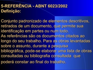 5-REFERÊNCIA - ABNT 6023/2002 Definição: Conjunto padronizado de elementos descritivos, retirados de um documento, que permite sua identificação em partes ou num todo. As referências são os documentos citados ao longo do seu trabalho. Para as obras levantadas sobre o assunto, durante a pesquisa bibliográfica, pode-se elaborar uma lista de obras consultadas ou bibliografia consultada  que poderá constar ao final do trabalho.   