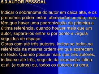 5.3 AUTOR PESSOAL Indicar o sobrenome do autor em caixa alta, e os prenomes podem estar  abreviados ou não, mas têm que haver uma padronização da primeira a última referência, quando houver mais que um autor, separá-los entre si por ponto e vírgula seguidos de espaço.  Obras com até três autores, indica-se todos na referência na mesma ordem em que aparecem no texto. Quando possuir mais que três autores, indica-se até três, seguido da expressão latina  et al. (e outros) ou, todos os autores da obra. 