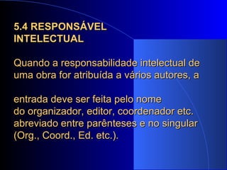 5.4 RESPONSÁVEL  INTELECTUAL Quando a responsabilidade intelectual de uma obra for atribuída a vários autores, a  entrada deve ser feita pelo nome  do organizador, editor, coordenador etc. abreviado entre parênteses e no singular (Org., Coord., Ed. etc.). 