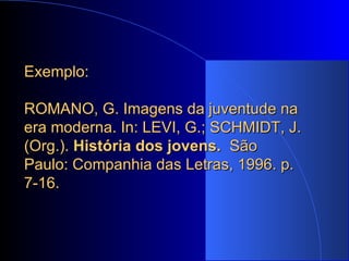 Exemplo:  ROMANO, G. Imagens da juventude na era moderna. In: LEVI, G.; SCHMIDT, J. (Org.).  História dos jovens.  São Paulo: Companhia das Letras, 1996. p. 7-16. 